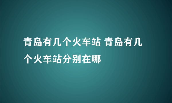 青岛有几个火车站 青岛有几个火车站分别在哪